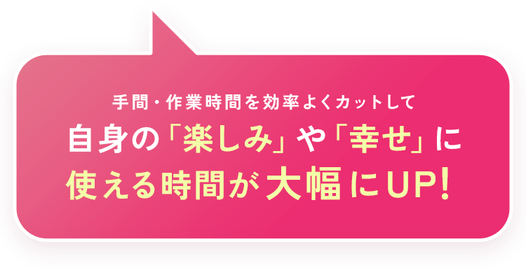 手間・作業時間を効率よくカットして自身の「楽しみ」や「幸せ」に使える時間が大幅にUP！