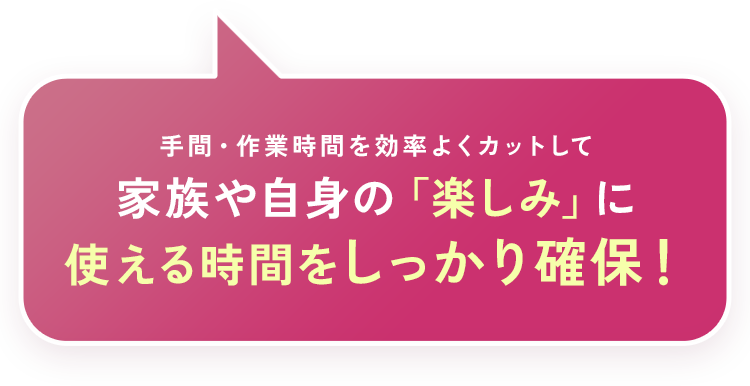 手間・作業時間を効率よくカットして自身の「楽しみ」や「幸せ」に使える時間が大幅にUP！